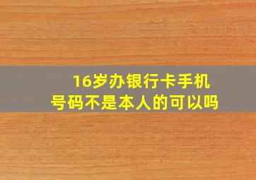 16岁办银行卡手机号码不是本人的可以吗