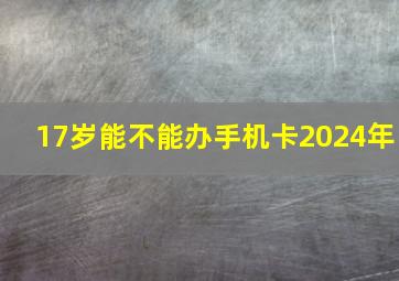 17岁能不能办手机卡2024年