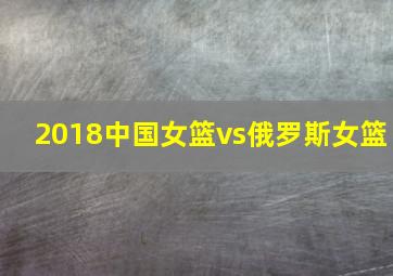 2018中国女篮vs俄罗斯女篮