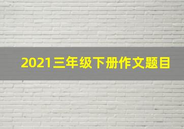 2021三年级下册作文题目