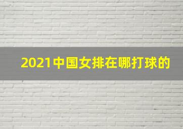 2021中国女排在哪打球的