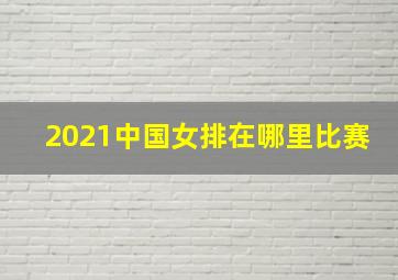 2021中国女排在哪里比赛