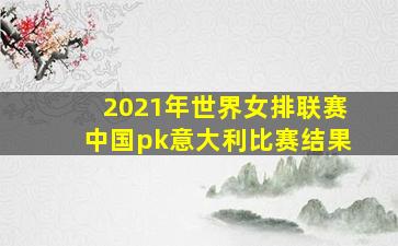 2021年世界女排联赛中国pk意大利比赛结果