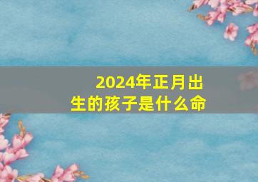 2024年正月出生的孩子是什么命