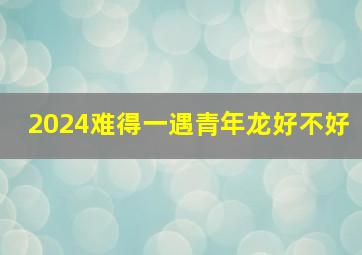 2024难得一遇青年龙好不好