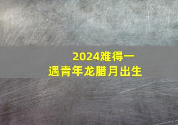 2024难得一遇青年龙腊月出生