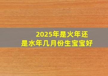 2025年是火年还是水年几月份生宝宝好