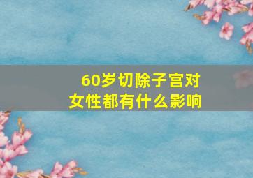 60岁切除子宫对女性都有什么影响