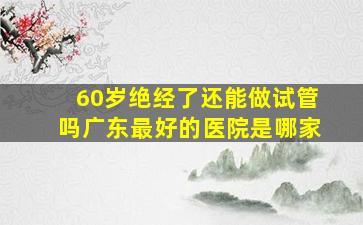 60岁绝经了还能做试管吗广东最好的医院是哪家