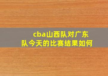 cba山西队对广东队今天的比赛结果如何