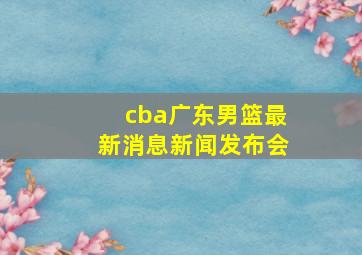 cba广东男篮最新消息新闻发布会