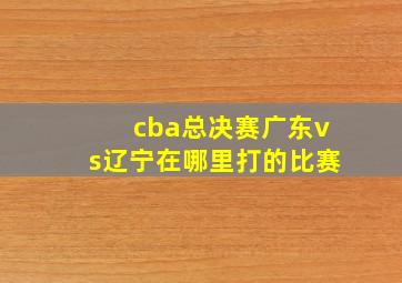 cba总决赛广东vs辽宁在哪里打的比赛