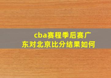 cba赛程季后赛广东对北京比分结果如何