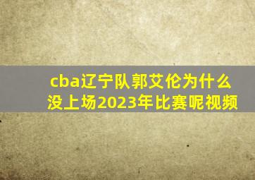 cba辽宁队郭艾伦为什么没上场2023年比赛呢视频