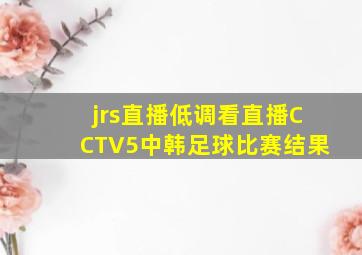 jrs直播低调看直播CCTV5中韩足球比赛结果