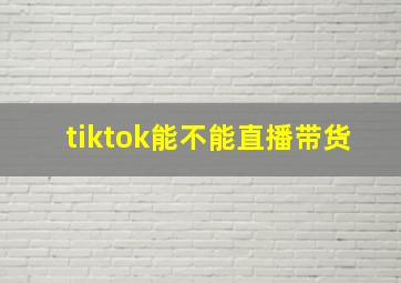 tiktok能不能直播带货