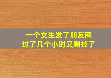 一个女生发了朋友圈过了几个小时又删掉了