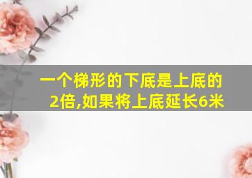 一个梯形的下底是上底的2倍,如果将上底延长6米