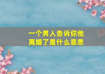 一个男人告诉你他离婚了是什么意思