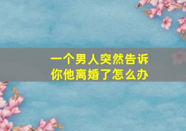 一个男人突然告诉你他离婚了怎么办