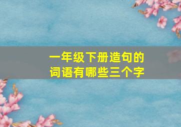 一年级下册造句的词语有哪些三个字