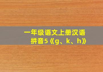 一年级语文上册汉语拼音5《g、k、h》