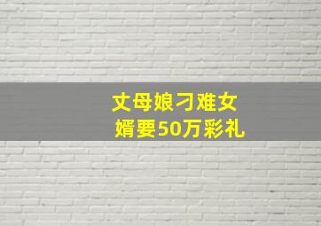 丈母娘刁难女婿要50万彩礼