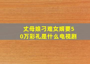 丈母娘刁难女婿要50万彩礼是什么电视剧