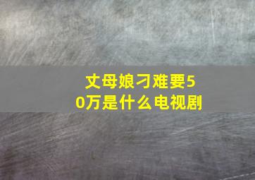 丈母娘刁难要50万是什么电视剧