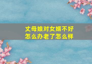 丈母娘对女婿不好怎么办老了怎么样