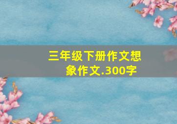 三年级下册作文想象作文.300字