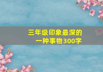 三年级印象最深的一种事物300字