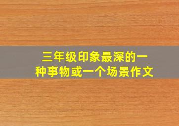 三年级印象最深的一种事物或一个场景作文