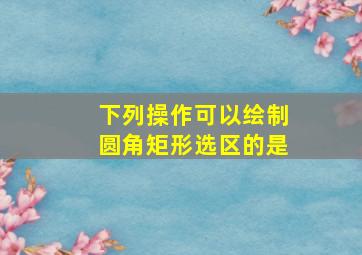 下列操作可以绘制圆角矩形选区的是