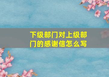 下级部门对上级部门的感谢信怎么写