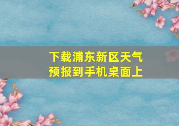 下载浦东新区天气预报到手机桌面上