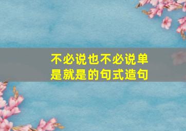 不必说也不必说单是就是的句式造句