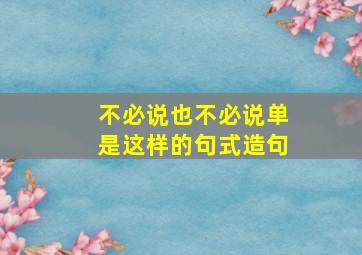 不必说也不必说单是这样的句式造句