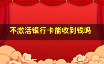 不激活银行卡能收到钱吗