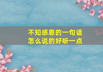 不知感恩的一句话怎么说的好听一点