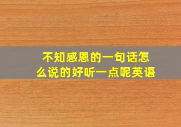 不知感恩的一句话怎么说的好听一点呢英语