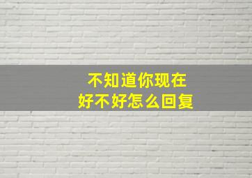 不知道你现在好不好怎么回复