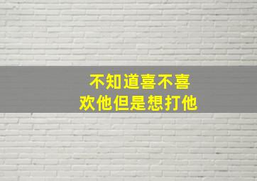 不知道喜不喜欢他但是想打他