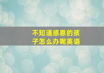 不知道感恩的孩子怎么办呢英语