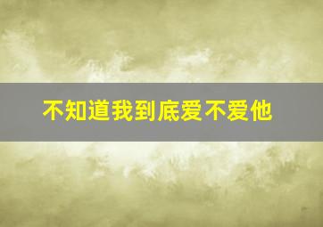 不知道我到底爱不爱他