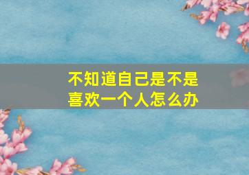 不知道自己是不是喜欢一个人怎么办