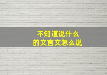 不知道说什么的文言文怎么说