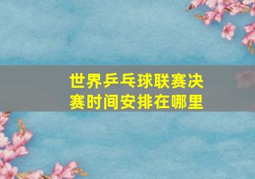 世界乒乓球联赛决赛时间安排在哪里