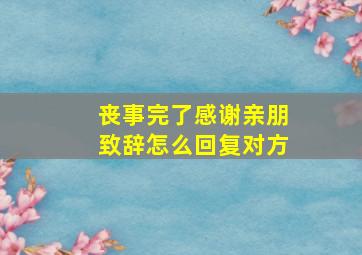 丧事完了感谢亲朋致辞怎么回复对方