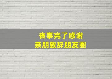 丧事完了感谢亲朋致辞朋友圈